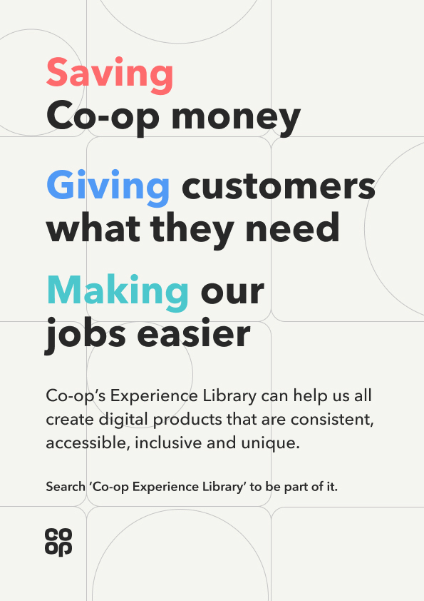 A Co-op poster reading ‘Saving Co-op money. Giving customers what they need. Making our jobs easier’, then ‘Co-op’s Experience Library can help us all create digital products that are consistent, accessible, inclusive and unique’, and ‘Search Co-op Experience Library to be part of it’.